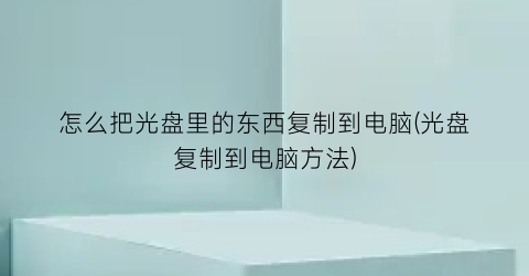 怎么把光盘里的东西复制到电脑(光盘复制到电脑方法)