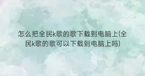 怎么把全民k歌的歌下载到电脑上(全民k歌的歌可以下载到电脑上吗)