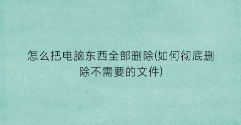 怎么把电脑东西全部删除(如何彻底删除不需要的文件)