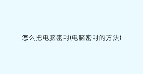 “怎么把电脑密封(电脑密封的方法)