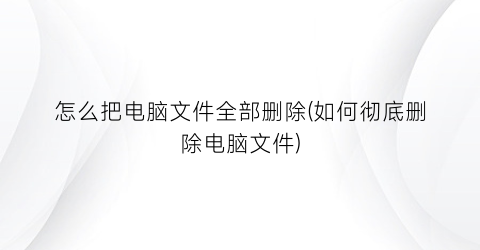“怎么把电脑文件全部删除(如何彻底删除电脑文件)