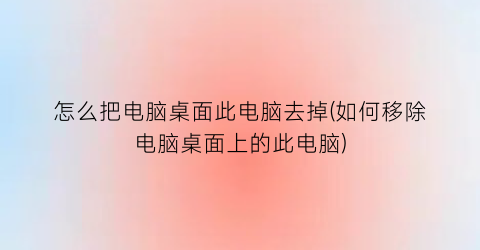 怎么把电脑桌面此电脑去掉(如何移除电脑桌面上的此电脑)