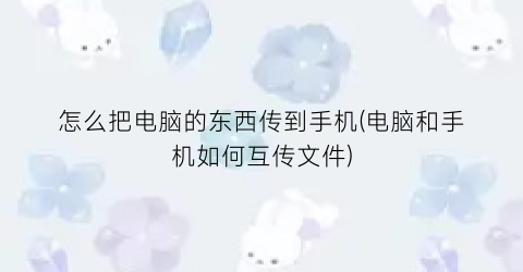 “怎么把电脑的东西传到手机(电脑和手机如何互传文件)