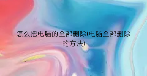 怎么把电脑的全部删除(电脑全部删除的方法)