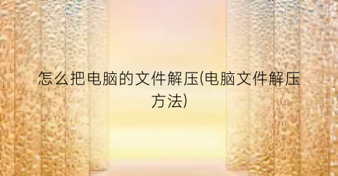 “怎么把电脑的文件解压(电脑文件解压方法)