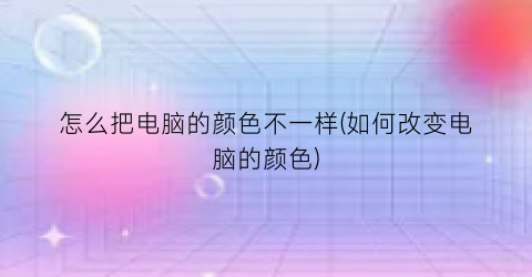 怎么把电脑的颜色不一样(如何改变电脑的颜色)