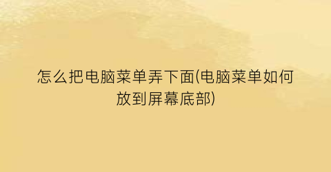 “怎么把电脑菜单弄下面(电脑菜单如何放到屏幕底部)