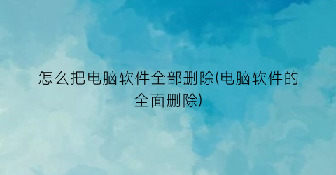 怎么把电脑软件全部删除(电脑软件的全面删除)