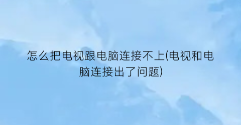 怎么把电视跟电脑连接不上(电视和电脑连接出了问题)