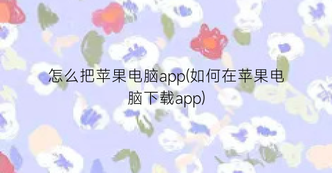 “怎么把苹果电脑app(如何在苹果电脑下载app)