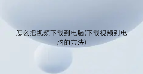 怎么把视频下载到电脑(下载视频到电脑的方法)