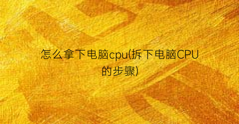 怎么拿下电脑cpu(拆下电脑CPU的步骤)