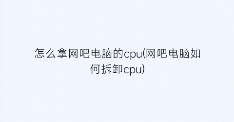 怎么拿网吧电脑的cpu(网吧电脑如何拆卸cpu)