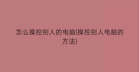 “怎么操控别人的电脑(操控别人电脑的方法)