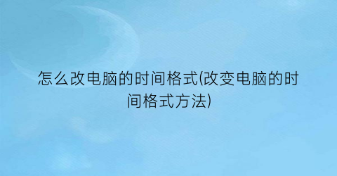 怎么改电脑的时间格式(改变电脑的时间格式方法)