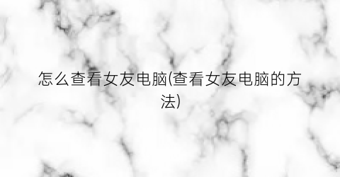 “怎么查看女友电脑(查看女友电脑的方法)