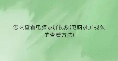 “怎么查看电脑录屏视频(电脑录屏视频的查看方法)