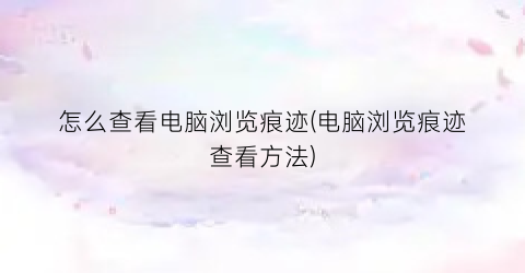 怎么查看电脑浏览痕迹(电脑浏览痕迹查看方法)