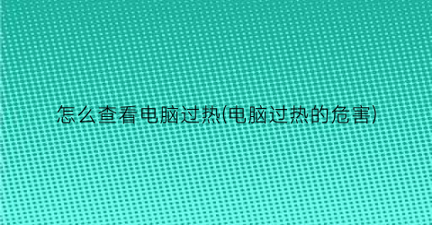 “怎么查看电脑过热(电脑过热的危害)