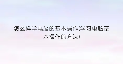 怎么样学电脑的基本操作(学习电脑基本操作的方法)