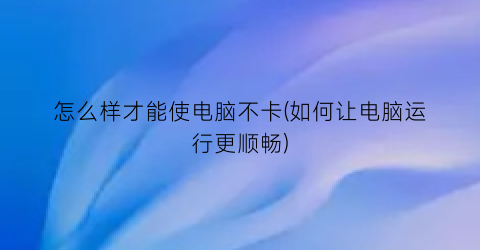 怎么样才能使电脑不卡(如何让电脑运行更顺畅)