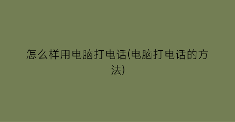 “怎么样用电脑打电话(电脑打电话的方法)