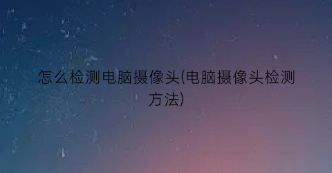 “怎么检测电脑摄像头(电脑摄像头检测方法)