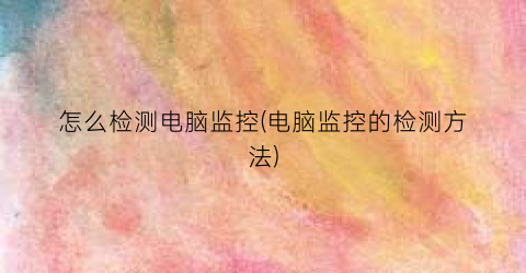 怎么检测电脑监控(电脑监控的检测方法)