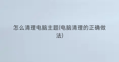 怎么清理电脑主题(电脑清理的正确做法)