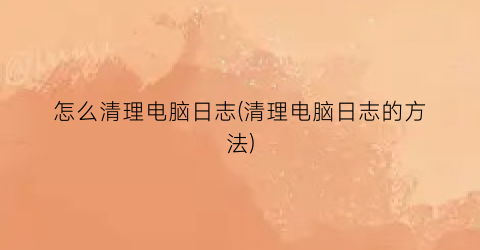 “怎么清理电脑日志(清理电脑日志的方法)