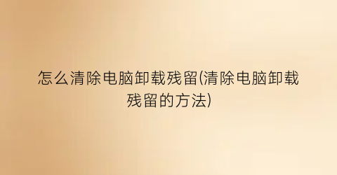 “怎么清除电脑卸载残留(清除电脑卸载残留的方法)