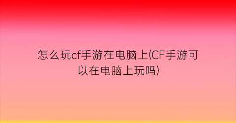 怎么玩cf手游在电脑上(CF手游可以在电脑上玩吗)