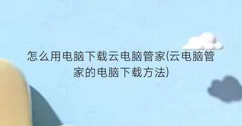 “怎么用电脑下载云电脑管家(云电脑管家的电脑下载方法)