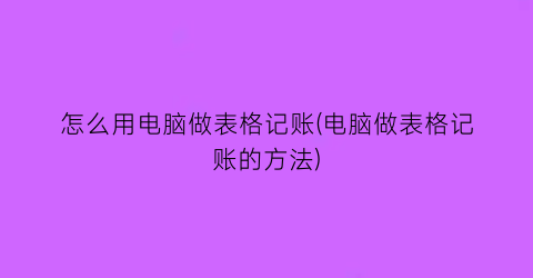 “怎么用电脑做表格记账(电脑做表格记账的方法)