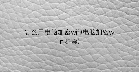 怎么用电脑加密wifi(电脑加密wifi步骤)