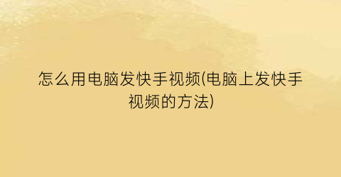 “怎么用电脑发快手视频(电脑上发快手视频的方法)