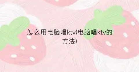 “怎么用电脑唱ktv(电脑唱ktv的方法)