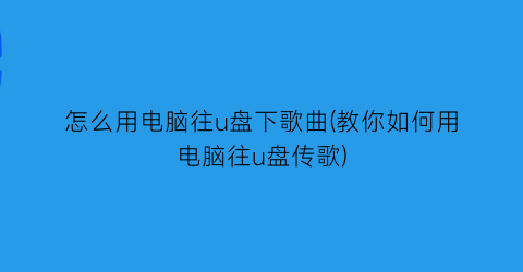 怎么用电脑往u盘下歌曲(教你如何用电脑往u盘传歌)