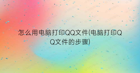 “怎么用电脑打印QQ文件(电脑打印QQ文件的步骤)