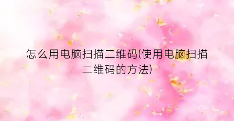 “怎么用电脑扫描二维码(使用电脑扫描二维码的方法)