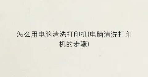 怎么用电脑清洗打印机(电脑清洗打印机的步骤)