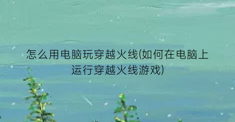 怎么用电脑玩穿越火线(如何在电脑上运行穿越火线游戏)