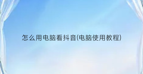 怎么用电脑看抖音(电脑使用教程)