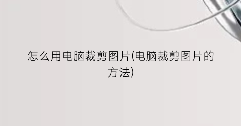 “怎么用电脑裁剪图片(电脑裁剪图片的方法)