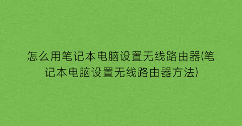 怎么用笔记本电脑设置无线路由器(笔记本电脑设置无线路由器方法)