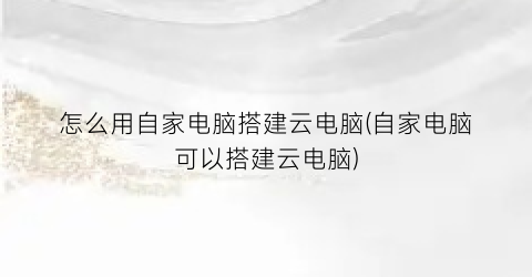 “怎么用自家电脑搭建云电脑(自家电脑可以搭建云电脑)