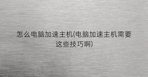 怎么电脑加速主机(电脑加速主机需要这些技巧啊)