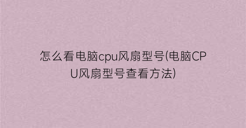 怎么看电脑cpu风扇型号(电脑CPU风扇型号查看方法)