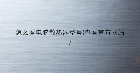 怎么看电脑散热器型号(查看官方网站)