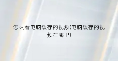 “怎么看电脑缓存的视频(电脑缓存的视频在哪里)